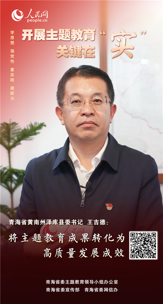                青海泽库                将主题教育成果转化为高质量发展成效                                          青海省黄南州泽库县委书记 王吉德                                          泽库县聚焦主题教育目标任务要求，充分利用省委主题教育办公室主要领导联点泽库的有利时机，按照“生态富民、有机强县”主基调和“四个新泽库”总体目标，立足区位优势、资源禀赋和产业特色，重点突破生态保护、乡村振兴、民生保障等全年目标任务，以扎实举措推动主题教育成果转化为高质量发展成效。              